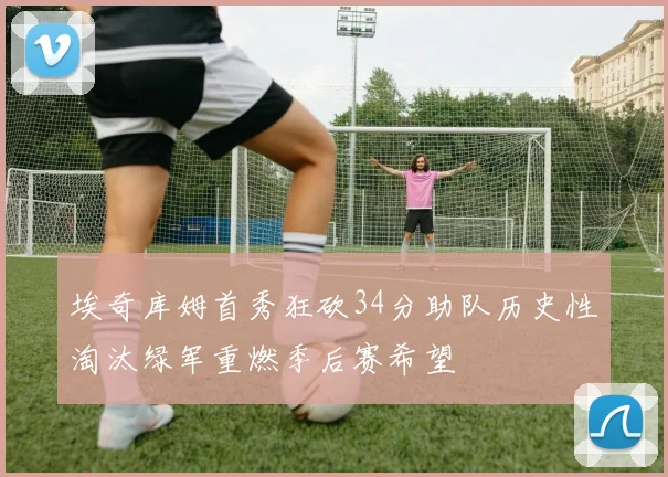 埃奇库姆首秀狂砍34分助队历史性淘汰绿军重燃季后赛希望