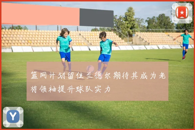 篮网计划留住兰德尔期待其成为老将领袖提升球队实力