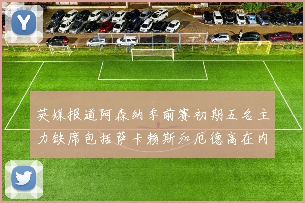 英媒报道阿森纳季前赛初期五名主力缺席包括萨卡赖斯和厄德高在内