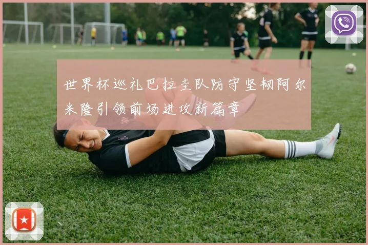 世界杯巡礼巴拉圭队防守坚韧阿尔米隆引领前场进攻新篇章