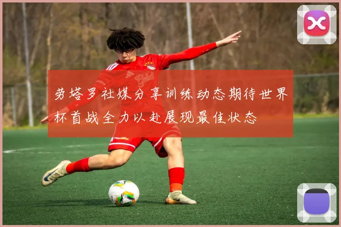 劳塔罗社媒分享训练动态期待世界杯首战全力以赴展现最佳状态