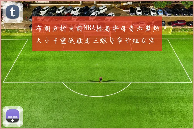 布朗分析当前NBA格局字母哥加盟热火小卡重返猛龙三球与华子组合实力强劲