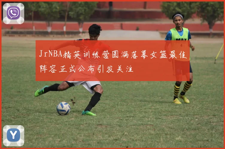 JrNBA精英训练营圆满落幕女篮最佳阵容正式公布引发关注