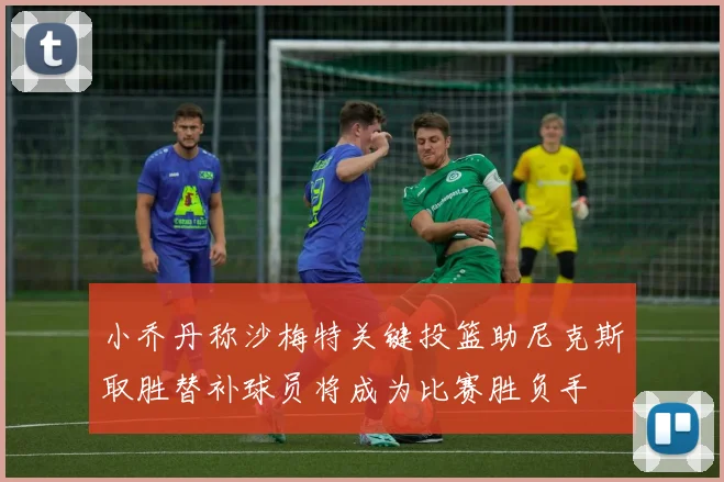 小乔丹称沙梅特关键投篮助尼克斯取胜替补球员将成为比赛胜负手