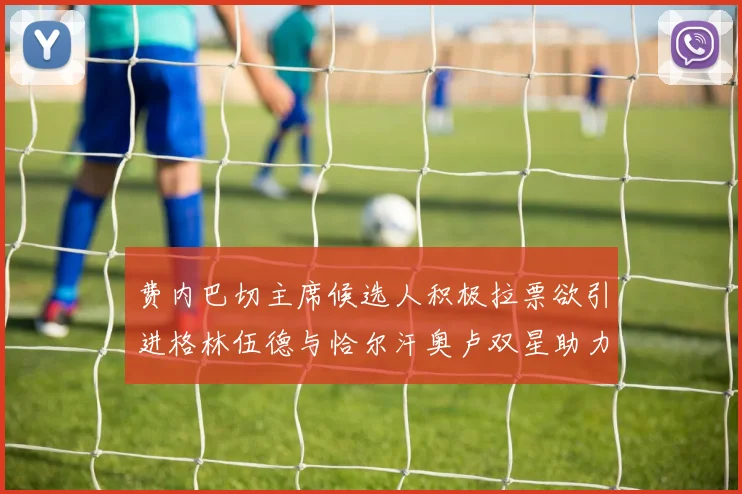 费内巴切主席候选人积极拉票欲引进格林伍德与恰尔汗奥卢双星助力球队