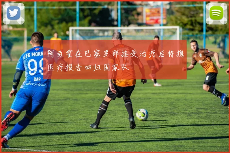 阿劳霍在巴塞罗那接受治疗后将携医疗报告回归国家队