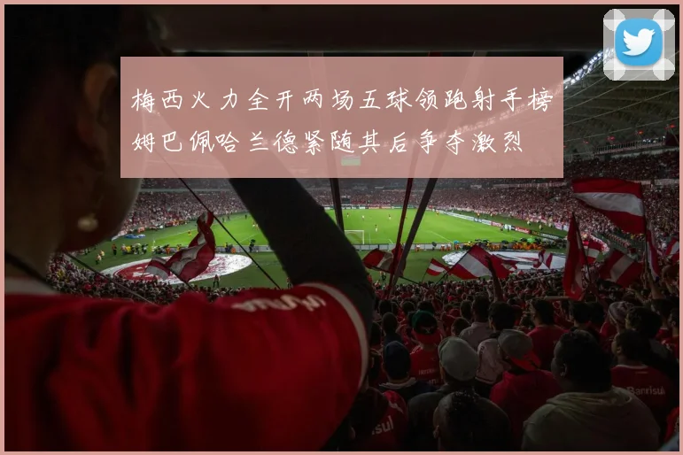 梅西火力全开两场五球领跑射手榜姆巴佩哈兰德紧随其后争夺激烈