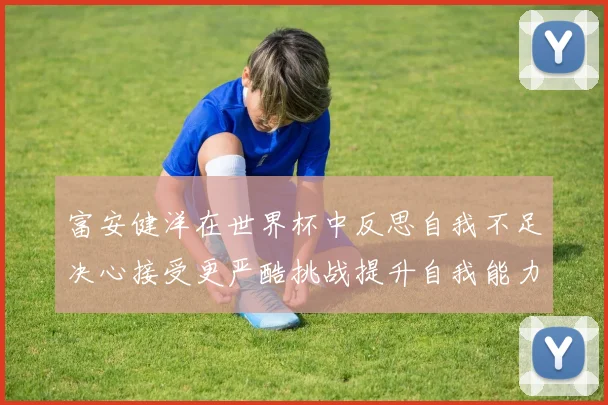 富安健洋在世界杯中反思自我不足决心接受更严酷挑战提升自我能力