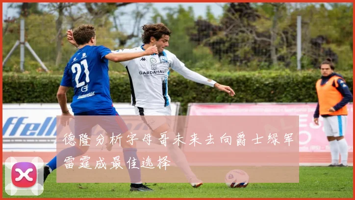 德隆分析字母哥未来去向爵士绿军雷霆成最佳选择