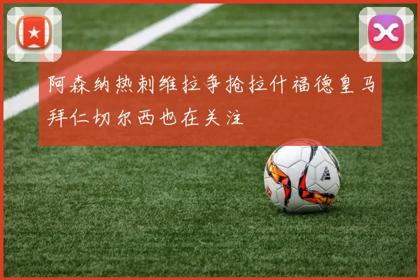 阿森纳热刺维拉争抢拉什福德皇马拜仁切尔西也在关注