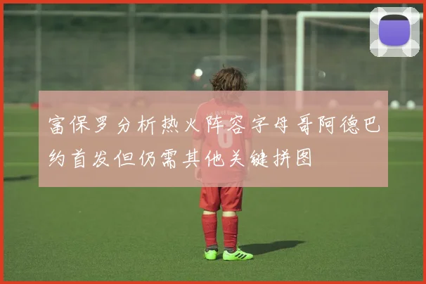 富保罗分析热火阵容字母哥阿德巴约首发但仍需其他关键拼图