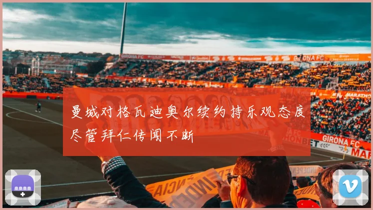 曼城对格瓦迪奥尔续约持乐观态度尽管拜仁传闻不断
