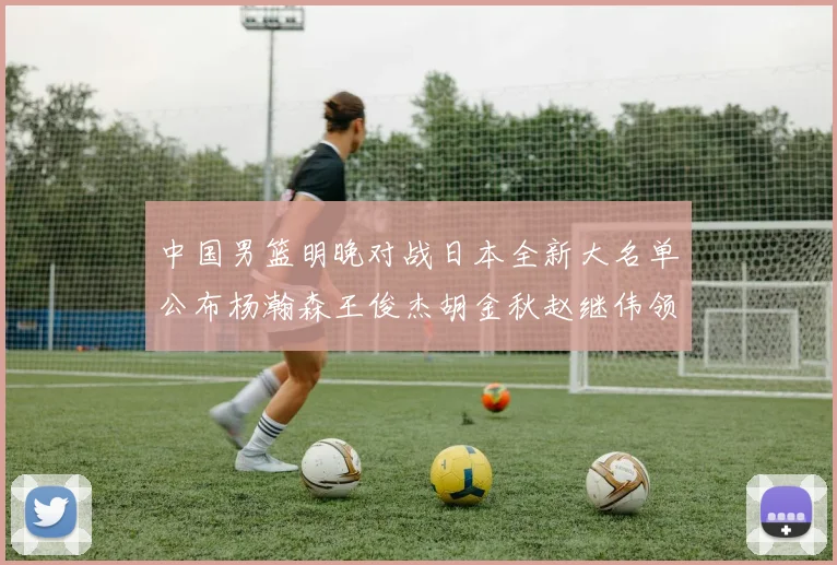 中国男篮明晚对战日本全新大名单公布杨瀚森王俊杰胡金秋赵继伟领衔出战