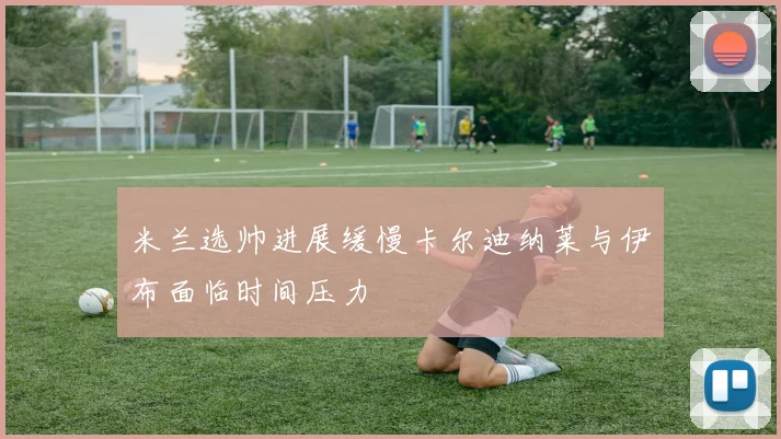 米兰选帅进展缓慢卡尔迪纳莱与伊布面临时间压力